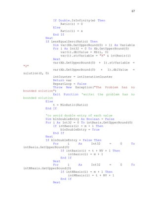 67
If Double.IsInfinity(x) Then
Ratio(i) = 0
Else
Ratio(i) = x
End If
Next
If LessEqualZero(Ratio) Then
Dim var(Xb.GetUpperBound(0) + 1) As Variable
For i As Int32 = 0 To Xb.GetUpperBound(0)
var(i).dblValue = Xb(i, 0)
var(i).strVariable = "X" & intBasis(i)
Next
var(Xb.GetUpperBound(0) + 1).strVariable =
"Z"
var(Xb.GetUpperBound(0) + 1).dblValue =
zolution(0, 0)
intCounter = intIterationCounter
Return var
RepeatLoop = False
Throw New Exception("The Problem has no
bounded solution")
Exit Function 'write: the problem has no
bounded solution
Else
t = MinRatio(Ratio)
End If
'to avoid double entry of each value
Dim blnDoubleEntry As Boolean = False
For i As Int32 = 0 To intBasis.GetUpperBound(0)
If intBasis(i) = m + 1 Then
blnDoubleEntry = True
End If
Next
If blnDoubleEntry = False Then
For i As Int32 = 0 To
intBasis.GetUpperBound(0)
If intBasis(i) = t + NV + 1 Then
intBasis(i) = m + 1
End If
Next
For i As Int32 = 0 To
intNBasis.GetUpperBound(0)
If intNBasis(i) = m + 1 Then
intNBasis(i) = t + NV + 1
End If
Next
 