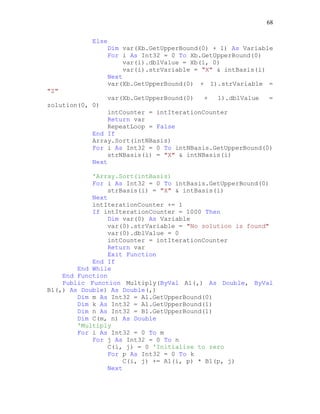 68
Else
Dim var(Xb.GetUpperBound(0) + 1) As Variable
For i As Int32 = 0 To Xb.GetUpperBound(0)
var(i).dblValue = Xb(i, 0)
var(i).strVariable = "X" & intBasis(i)
Next
var(Xb.GetUpperBound(0) + 1).strVariable =
"Z"
var(Xb.GetUpperBound(0) + 1).dblValue =
zolution(0, 0)
intCounter = intIterationCounter
Return var
RepeatLoop = False
End If
Array.Sort(intNBasis)
For i As Int32 = 0 To intNBasis.GetUpperBound(0)
strNBasis(i) = "X" & intNBasis(i)
Next
'Array.Sort(intBasis)
For i As Int32 = 0 To intBasis.GetUpperBound(0)
strBasis(i) = "X" & intBasis(i)
Next
intIterationCounter += 1
If intIterationCounter = 1000 Then
Dim var(0) As Variable
var(0).strVariable = "No solution is found"
var(0).dblValue = 0
intCounter = intIterationCounter
Return var
Exit Function
End If
End While
End Function
Public Function Multiply(ByVal A1(,) As Double, ByVal
B1(,) As Double) As Double(,)
Dim m As Int32 = A1.GetUpperBound(0)
Dim k As Int32 = A1.GetUpperBound(1)
Dim n As Int32 = B1.GetUpperBound(1)
Dim C(m, n) As Double
'Multiply
For i As Int32 = 0 To m
For j As Int32 = 0 To n
C(i, j) = 0 'Initialise to zero
For p As Int32 = 0 To k
C(i, j) += A1(i, p) * B1(p, j)
Next
 