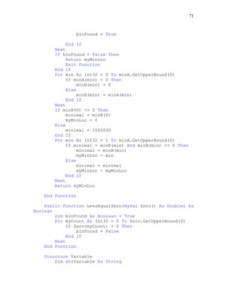 71
blnFound = True
End If
Next
If blnFound = False Then
Return myMinLoc
Exit Function
End If
For min As Int32 = 0 To minA.GetUpperBound(0)
If minA(min) < 0 Then
minB(min) = 0
Else
minB(min) = minA(min)
End If
Next
If minB(0) <> 0 Then
minimal = minB(0)
myMinLoc = 0
Else
minimal = 1000000
End If
For min As Int32 = 1 To minA.GetUpperBound(0)
If minimal > minB(min) And minB(min) <> 0 Then
minimal = minB(min)
myMinLoc = min
Else
minimal = minimal
myMinLoc = myMinLoc
End If
Next
Return myMinLoc
End Function
Public Function LessEqualZero(ByVal Zero() As Double) As
Boolean
Dim blnFound As Boolean = True
For myCount As Int32 = 0 To Zero.GetUpperBound(0)
If Zero(myCount) > 0 Then
blnFound = False
End If
Next
End Function
Structure Variable
Dim strVariable As String
 