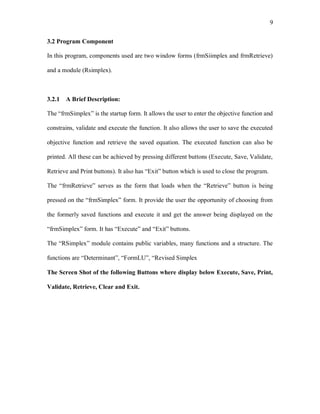 9
3.2 Program Component
In this program, components used are two window forms (frmSiimplex and frmRetrieve)
and a module (Rsimplex).
3.2.1 A Brief Description:
The “frmSimplex” is the startup form. It allows the user to enter the objective function and
constrains, validate and execute the function. It also allows the user to save the executed
objective function and retrieve the saved equation. The executed function can also be
printed. All these can be achieved by pressing different buttons (Execute, Save, Validate,
Retrieve and Print buttons). It also has “Exit” button which is used to close the program.
The “frmRetrieve” serves as the form that loads when the “Retrieve” button is being
pressed on the “frmSimplex” form. It provide the user the opportunity of choosing from
the formerly saved functions and execute it and get the answer being displayed on the
“frmSimplex” form. It has “Execute” and “Exit” buttons.
The “RSimplex” module contains public variables, many functions and a structure. The
functions are “Determinant”, “FormLU”, “Revised Simplex
The Screen Shot of the following Buttons where display below Execute, Save, Print,
Validate, Retrieve, Clear and Exit.
 