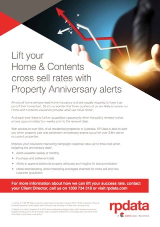 Lift your
Home & Contents
cross sell rates with
Property Anniversary alerts
Almost all home owners need home insurance and are usually required to have it as
part of their home loan. So it’s no wonder that three quarters of us are likely to review our
Home and Contents insurance provider when we move home1
.
And each year there is further acquisition opportunity when the policy renewal notice
arrives approximately four weeks prior to the renewal date.
With access to over 98% of all residential properties in Australia, RP Data is able to alert
you when property sale and settlement anniversary events occur for over 3.6m owner
occupied properties.
Improve your insurance marketing campaign response rates up to three-fold when
targeting the anniversary date2
.
ff Alerts available weekly or monthly
ff Purchase and settlement date
ff Ability to append additional property attributes and insights for lead prioritisation
ff Utilise telemarketing, direct marketing and digital channels for cross sell and new
customer acquisition
1: Survey of 7,495 RP Data consumer subscribers conducted in August 2013: 76.6% answered “Home &
Contents Insurance” when asked which services they are likely to review when moving home.
2: Based on a client’s analysis of its 2014 direct marketing campaign data, which showed consumers
targeted shortly prior to the anniversary date of property settlement or exchange were over three times
more likely to purchase a new policy.
For more information about how we can lift your success rate, contact
your Client Director, call us on 1300 734 318 or visit rpdata.com
 