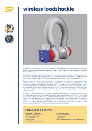 wireless loadshackle
Availablefromstockincapacities3.25tto120tandavailableupto1,550t,theWLSismanufacturedfromCrosby’sindustry
leading 2130 Carbon and 2140 Alloy Bolt Type Anchor Shackles (3.25te – 120te) and the GN H10 Alloy Bolt Type Anchor
Shackle (120te on up).
Straightpoint’s Wireless Loadshackleprovidestheperfectsolutiontolimitedheadroomapplications.EachWirelessLoadshackle
isprooftested,thenequippedwithahardanodisedaluminiumelectronicsenclosure.Containedwithinthisaluminiumenclosure
isanewinternalchassisprovidingIP67/NEMA6environmentalprotectionevenwiththebatterycoverplatemissing.
Featuring industry leading wireless technology and range, the Wireless Loadshackle is supplied with an update rate of 3Hz and
canbeeasilyconfiguredtorunatindustryleadingspeedsofupto200Hz.DataistransmittedwirelesslyutilisingthelatestinIEEE
802.15.4(2.4GHz)technologyprovidingsafe,highintegrity,errorfreetransmissionofbothstaticweightanddynamicloadtoa
wireless handheld controller or wireless Windows PC data logging software package. Our wireless data logging software allows
for simultaneous control, display and real time data logging of up to 100 Straightpoint telemetry load cells. Logged data is
captured in a .csv file format and opens in MS Excel providing easy visual presentation, analysis of logged data, and simple test
certificategeneration.
OurWirelessLoadshackleutiliseseasilysourcedAAalkalinebatteriesandfeaturesadvancedcircuitrydesignedtoprotecttheunit
from damage associated with incorrectly installed batteries. This advanced circuitry extends battery life and the use of easily
sourced alkaline batteries eliminates issues associated with rechargeable battery pack charging, failure and replacement. Our
hugerangeoftoolingallowsustocalibrateinshackleforextraaccuracyunlikemanyotherloadcellmanufacturers.Afullarrayof
wireless accessories are also available including signal boosters, LED wireless scoreboards and base stations with analogue
(4-20mA, 0-10v, 0-5v) or digital (RS232/485, Modbus RTU, and ASCII serial communications protocol) outputs. There is no
betterchoicethanStraightpoint’sWirelessLoadshackleforlimitedheadroomapplications.
Features and benefits:
 