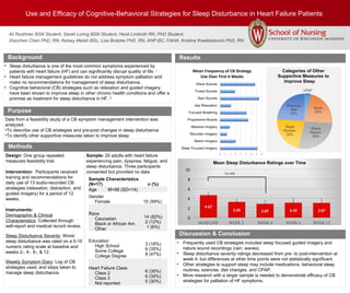 Use and Efficacy of Cognitive-Behavioral Strategies for Sleep Disturbance in Heart Failure Patients
Ali Rushmer BSN Student, Sarah Loring BSN Student, Heidi Lindroth RN, PhD Student,
Xiaochen Chen PhD, RN, Kelsey Melah BSc, Lisa Bratzke PhD, RN, ANP-BC, FAHA, Kristine Kwekkeboom PhD, RN
Background
Methods
Sample: 20 adults with heart failure
experiencing pain, dyspnea, fatigue, and
sleep disturbance. Three participants
consented but provided no data.
Results
Discussion & Conclusion
• Frequently used CB strategies included sleep focused guided imagery and
nature sound recordings (rain, waves).
• Sleep disturbance severity ratings decreased from pre- to post-intervention at
week 4; but differences at other time points were not statistically significant.
• Other strategies to support sleep may include medications, behavioral sleep
routines, exercise, diet changes, and CPAP.
• More research with a larger sample is needed to demonstrate efficacy of CB
strategies for palliation of HF symptoms.
Purpose
• Sleep disturbance is one of the most common symptoms experienced by
patients with heart failure (HF) and can significantly disrupt quality of life. 1
• Heart failure management guidelines do not address symptom palliation and
make no recommendations for management of sleep disturbance.
• Cognitive behavioral (CB) strategies such as relaxation and guided imagery
have been shown to improve sleep in other chronic health conditions and offer a
promise as treatment for sleep disturbance in HF. 2
Data from a feasibility study of a CB symptom management intervention was
analyzed:
•To describe use of CB strategies and pre-post changes in sleep disturbance
•To identify other supportive measures taken to improve sleep
Sample Characteristics
(N=17) n (%)
Age M=58 (SD=14)
Gender
Female 10 (59%)
Race
Caucasian
Black or African Am.
Other
14 (82%)
2 (12%)
1 (6%)
Education
High School
Some College
College Degree
3 (18%)
6 (35%)
8 (47%)
Heart Failure Class
Class 2
Class 3
Not reported
6 (35%)
6 (35%)
5 (30%)
*p=.032
Design: One group repeated
measures feasibility trial.
Intervention: Participants received
training and recommendations for
daily use of 13 audio-recorded CB
strategies (relaxation, distraction, and
guided imagery) for a period of 12
weeks.
Instruments:
Demographic & Clinical
Characteristics: Collected through
self-report and medical record review.
Sleep Disturbance Severity: Worst
sleep disturbance was rated on a 0-10
numeric rating scale at baseline and
weeks 2-, 4-, 6-, & 12.
Weekly Symptom Diary: Log of CB
strategies used, and steps taken to
manage sleep disturbance.
 