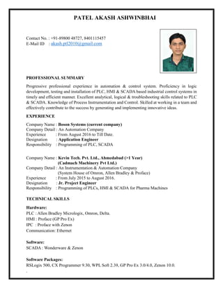 PATEL AKASH ASHWINBHAI
Contact No. : +91-89800 48727, 8401115457
E-Mail ID : akash.ptl2010@gmail.com
PROFESSIONAL SUMMARY
Progressive professional experience in automation & control system. Proficiency in logic
development, testing and installation of PLC, HMI & SCADA based industrial control systems in
timely and efficient manner. Excellent analytical, logical & troubleshooting skills related to PLC
& SCADA. Knowledge of Process Instrumentation and Control. Skilled at working in a team and
effectively contribute to the success by generating and implementing innovative ideas.
EXPERIENCE
Company Name : Boson Systems (current company)
Company Detail : An Automation Company
Experience : From August 2016 to Till Date.
Designation : Application Engineer
Responsibility : Programming of PLC, SCADA
Company Name : Kevin Tech. Pvt. Ltd., Ahmedabad (>1 Year)
(Cadmach Machinery Pvt Ltd.)
Company Detail : An Instrumentation & Automation Company
(System House of Omron, Allen Bradley & Proface)
Experience : From July 2015 to August 2016.
Designation : Jr. Project Engineer
Responsibility : Programming of PLCs, HMI & SCADA for Pharma Machines
TECHNICAL SKILLS
Hardware:
PLC : Allen Bradley Micrologix, Omron, Delta.
HMI : Proface (GP Pro Ex)
IPC : Proface with Zenon
Communication: Ethernet
Software:
SCADA : Wonderware & Zenon
Software Packages:
RSLogix 500, CX Programmer 9.30, WPL Soft 2.39, GP Pro Ex 3.0/4.0, Zenon 10.0.
.
 