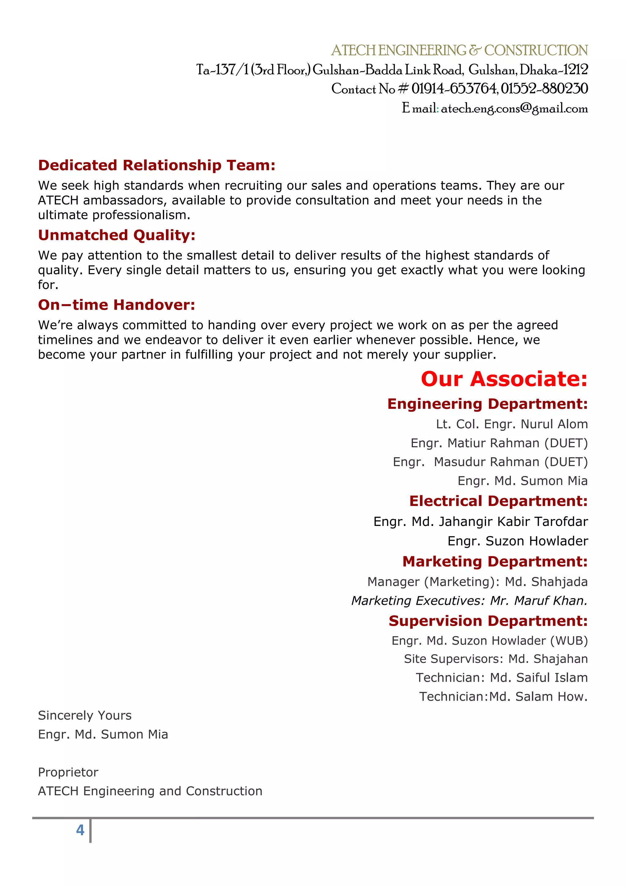 ATECH ENGINEERING & CONSTRUCTION
Ta-137/1 (3rd Floor,) Gulshan-Badda Link Road, Gulshan, Dhaka-1212
Contact No# 01914-653764, 01552-880230
E mail: atech.eng.cons@gmail.com
4
Dedicated Relationship Team:
We seek high standards when recruiting our sales and operations teams. They are our
ATECH ambassadors, available to provide consultation and meet your needs in the
ultimate professionalism.
Unmatched Quality:
We pay attention to the smallest detail to deliver results of the highest standards of
quality. Every single detail matters to us, ensuring you get exactly what you were looking
for.
On−time Handover:
We’re always committed to handing over every project we work on as per the agreed
timelines and we endeavor to deliver it even earlier whenever possible. Hence, we
become your partner in fulfilling your project and not merely your supplier.
Our Associate:
Engineering Department:
Lt. Col. Engr. Nurul Alom
Engr. Matiur Rahman (DUET)
Engr. Masudur Rahman (DUET)
Engr. Md. Sumon Mia
Electrical Department:
Engr. Md. Jahangir Kabir Tarofdar
Engr. Suzon Howlader
Marketing Department:
Manager (Marketing): Md. Shahjada
Marketing Executives: Mr. Maruf Khan.
Supervision Department:
Engr. Md. Suzon Howlader (WUB)
Site Supervisors: Md. Shajahan
Technician: Md. Saiful Islam
Technician:Md. Salam How.
Sincerely Yours
Engr. Md. Sumon Mia
Proprietor
ATECH Engineering and Construction
 