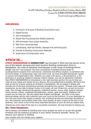 ATECH ENGINEERING & CONSTRUCTION
Ta-137/1 (3rd Floor,) Gulshan-Badda Link Road, Gulshan, Dhaka-1212
Contact No# 01914-653764, 01552-880230
E mail: atech.eng.cons@gmail.com
2
OUR SERVICE:
1. Contractor of all type of Building Construction work.
2. Digital Survey.
3. Soil Investigation.
4. RAJUK Plan Processing from RAJUK Authority.
5. SPP Permission from proper Authority.
6. NOC from concerned dept.
7. Landscaping, Roof top Garden, Signage and swimming pool.
8. Provide all Building Construction Materials.
9. Supervision of Construction work.
ATECH IS...
ATECH ENGINEERING & CONSULTANT was founded in 2010 and has proven to be
one of the fastest−growing and most dynamic Building construction firms in
Bangladesh. Our area of expertise encompasses a wide range of building/interior
design and turn−key projects. We have successfully completed several types of
building/interior projects from commercial, residential and official projects, to exhibition and
furniture design, to landscaping. Each and every time, we have provided spectacular results
to owners and stakeholders alike. Whether you need a 2D layout, a 3D perspective, a 3D
animation or anything related to building /interior design; you can be absolutely confident
that ATECH ENGINEERING & Consultancy is the right business partner for you to help you
meet all your needs and realize all your desires. We are professional architects offering a one
stop service for anyone seeking an architect in Bangladesh. We are based in Dhaka and
provide one of the best architectural services throughout the country. Through many years of
experience, we are able to design homes of all types, all over Dhaka city, as well as country
wide. This includes retirement bungalows, traditional homes, luxury villas, tropical retreats,
family houses, offices, residential developments, resorts, spas and hotels. Whatever the
project we can help you. We also speak both English and Bangle. We offer a first class,
personal design service with customer care very much at the forefront. It is our dedication to
you and your home that makes us special. Our architectural fees are extremely favorable to
you, the customer and certainly lower than many Quality of work is some of the best in the
business. Your home is one of the most important decisions of your life and we respect that,
helping you every step of the way to a successful conclusion. We look forward to helping you.
On−time Handover:
We’re always committed to handing over every project we work on as per the agreed
timelines and we endeavor to deliver it even earlier whenever possible. Hence, we
become your partner in fulfilling
your project and not merely your supplier.
 