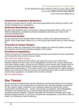 ATECH ENGINEERING & CONSTRUCTION
Ta-137/1 (3rd Floor,) Gulshan-Badda Link Road, Gulshan, Dhaka-1212
Contact No# 01914-653764, 01552-880230
E mail: atech.eng.cons@gmail.com
3
Guaranteed Competitive Quotations:
We offer you great value for money with prices guaranteed to be among the best in the
market compared to our competitors.
Dedicated Relationship Team:
We seek high standards when recruiting our sales and operations teams. They are our
ATECH ambassadors, available to provide consultation and meet your needs in the
ultimate professionalism.
Unmatched Quality:
We pay attention to the smallest detail to deliver results of the highest standards of
quality. Every single detail matters to us, ensuring you get exactly what you were looking
for.
Innovative & Unique Designs:
We strive to offer you imaginative and modern designs by combining creative concepts
and artworks with the best materials available in the market.
Flexibility & Adaptability:
These two merits are incorporated into all our functions as we believe in their importance
and the benefits they provide to all our clients.
Also! We know interior design.
We know Home making and home decor. We know how to turn your home into a
beautiful reflection of your style. We are Bangladesh’s premier full−service construction
and interior design studio, serving not only Dhaka but also country wide. People come to
us seeking the home decor/interior design expertise of our extraordinary Design Team
experienced professionals all. They work as team, too, coordinating their highly individual
talents and resources to help you achieve your distinctive home style, whether through a
simple design upgrade or a complete room or home remodel.
We care passionately...
Our Teams:
We are a group of experienced engineer offering an exciting and eclectic mix of creative
design. Our focus is on providing you the client with the very best possible construction
for your specific needs. Creativity is one important aspect but knowing the client's
requirements and desired end result is also equally as significant. We at Bangladesh
Architects work closely with you to achieve those desired results and focus on a
successful outcome. Passion, creativity and ideas all culminate to assisting you create
fabulous designs whether it is a house, condominium development, a new office, hotel or
resort. Our Architects is here to help you.
 
