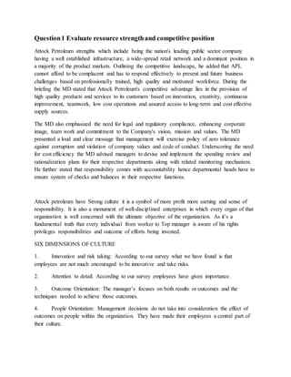 Question1 Evaluate resource strengthand competitive position
Attock Petroleum strengths which include being the nation's leading public sector company
having a well established infrastructure, a wide-spread retail network and a dominant position in
a majority of the product markets. Outlining the competitive landscape, he added that APL
cannot afford to be complacent and has to respond effectively to present and future business
challenges based on professionally trained, high quality and motivated workforce. During the
briefing the MD stated that Attock Petroleum's competitive advantage lies in the provision of
high quality products and services to its customers based on innovation, creativity, continuous
improvement, teamwork, low cost operations and assured access to long-term and cost effective
supply sources.
The MD also emphasized the need for legal and regulatory compliance, enhancing corporate
image, team work and commitment to the Company's vision, mission and values. The MD
presented a loud and clear message that management will exercise policy of zero tolerance
against corruption and violation of company values and code of conduct. Underscoring the need
for cost efficiency the MD advised managers to devise and implement the spending review and
rationalization plans for their respective departments along with related monitoring mechanism.
He further stated that responsibility comes with accountability hence departmental heads have to
ensure system of checks and balances in their respective functions.
Attock petroleum have Strong culture it is a symbol of more profit more earning and sense of
responsibility. It is also a monument of well-disciplined enterprises in which every organ of that
organization is well concerned with the ultimate objective of the organization. As it’s a
fundamental truth that every individual from worker to Top manager is aware of his rights
privileges responsibilities and outcome of efforts being invested.
SIX DIMENSIONS OF CULTURE
1. Innovation and risk taking: According to our survey what we have found is that
employees are not much encouraged to be innovative and take risks.
2. Attention to detail: According to our survey employees have given importance.
3. Outcome Orientation: The manager’s focuses on both results or outcomes and the
techniques needed to achieve those outcomes.
4. People Orientation: Management decisions do not take into consideration the effect of
outcomes on people within the organization. They have made their employees a central part of
their culture.
 