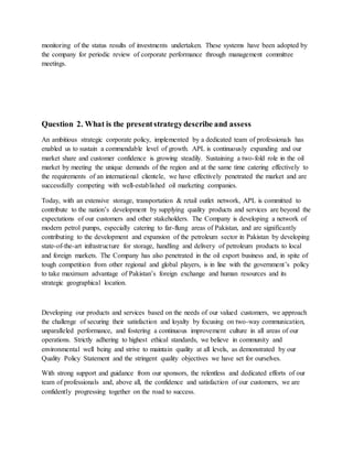 monitoring of the status results of investments undertaken. These systems have been adopted by
the company for periodic review of corporate performance through management committee
meetings.
Question 2. What is the presentstrategydescribe and assess
An ambitious strategic corporate policy, implemented by a dedicated team of professionals has
enabled us to sustain a commendable level of growth. APL is continuously expanding and our
market share and customer confidence is growing steadily. Sustaining a two-fold role in the oil
market by meeting the unique demands of the region and at the same time catering effectively to
the requirements of an international clientele, we have effectively penetrated the market and are
successfully competing with well-established oil marketing companies.
Today, with an extensive storage, transportation & retail outlet network, APL is committed to
contribute to the nation’s development by supplying quality products and services are beyond the
expectations of our customers and other stakeholders. The Company is developing a network of
modern petrol pumps, especially catering to far-flung areas of Pakistan, and are significantly
contributing to the development and expansion of the petroleum sector in Pakistan by developing
state-of-the-art infrastructure for storage, handling and delivery of petroleum products to local
and foreign markets. The Company has also penetrated in the oil export business and, in spite of
tough competition from other regional and global players, is in line with the government’s policy
to take maximum advantage of Pakistan’s foreign exchange and human resources and its
strategic geographical location.
Developing our products and services based on the needs of our valued customers, we approach
the challenge of securing their satisfaction and loyalty by focusing on two-way communication,
unparalleled performance, and fostering a continuous improvement culture in all areas of our
operations. Strictly adhering to highest ethical standards, we believe in community and
environmental well being and strive to maintain quality at all levels, as demonstrated by our
Quality Policy Statement and the stringent quality objectives we have set for ourselves.
With strong support and guidance from our sponsors, the relentless and dedicated efforts of our
team of professionals and, above all, the confidence and satisfaction of our customers, we are
confidently progressing together on the road to success.
 