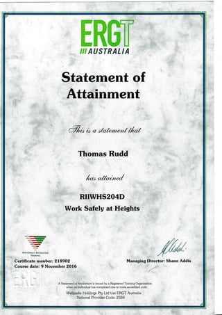 g€€,{ USTRALIA
Statement of
Attainment
a%* (4 a c{c*h.rynentf/*f
Thomas Rudd
/rt a/fcu4o€,/
RIIWHS2O4D
Work Safely at Heights
-.iry
.....rr
-__{ry
--
-rNrrrc*Ala..- R:aoatstD
TattlrI6
Certificate number: 218902
Course date: 9 November 2016
Managing Director: Shane Addis
I
A Statement of Attainment is issued by a Regisiered Training Organisation
when an individual has completed one or more accredited units.
Wellparks Holdings Pty Ltd Vas ERGT Australia
National Provider Code: 2534
 