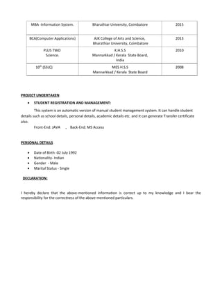 MBA -Information System. Bharathiar University, Coimbatore 2015
BCA(Computer Applications) AJK College of Arts and Science,
Bharathiar University, Coimbatore
2013
PLUS TWO
Science.
K.H.S.S
Mannarkkad / Kerala State Board,
India
2010
10th
(SSLC) MES H.S.S
Mannarkkad / Kerala State Board
2008
PROJECT UNDERTAKEN
• STUDENT REGISTRATION AND MANAGEMENT:
This system is an automatic version of manual student management system. It can handle student
details such as school details, personal details, academic details etc. and it can generate Transfer certificate
also.
Front-End: JAVA , Back-End: MS Access
PERSONAL DETAILS
• Date of Birth -02 July 1992
• Nationality- Indian
• Gender - Male
• Marital Status - Single
DECLARATION:
I hereby declare that the above-mentioned information is correct up to my knowledge and I bear the
responsibility for the correctness of the above-mentioned particulars.
 