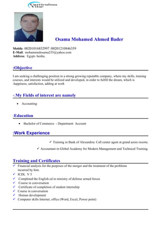Osama Mohamed Ahmed Bader
Mobile: 00201016852997 /00201210846359
E-Mail: mohammedosama235@yahoo.com
Address: Egypt- benha.
Objective:
I am seeking a challenging position in a strong growing reputable company, where my skills, training
courses, and interests would be utilized and developed, in order to fulfill the dream, which is
happiness, satisfaction, adding at work.
My Fields of interest are namely-:
• Accounting
Education:
• Bachelor of Commerce - Department Account
Work Experience:
 Training in Bank of Alexandria: Call center agent at grand azore resorte.
 Accountant in Global Academy for Modern Management and Technical Training.
Training and Certificates
 Financial analysis for the purposes of the merger and the treatment of the problems
incurred by him.
 ICDL V 5
 Completed the English cd in ministry of defense armed forces
 Course in conversation
 Certificate of completion of student internship
 Course in conversation
 Human development
 Computer skills Internet, office (Word, Excel, Power point)
 