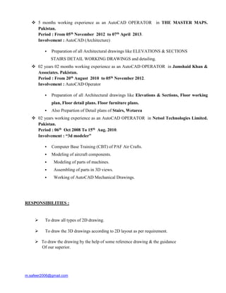 m.safeer2006@gmail.com
 5 months working experience as an AutoCAD OPERATOR in THE MASTER MAPS.
Pakistan.
Period : From 05th November 2012 to 07th April 2013.
Involvement : AutoCAD (Architecture)
 Preparation of all Architectural drawings like ELEVATIONS & SECTIONS
STAIRS DETAIL WORKING DRAWINGS and detailing.
 02 years 02 months working experience as an AutoCAD OPERATOR in Jamshaid Khan &
Associates. Pakistan.
Period : From 20th August 2010 to 05th November 2012.
Involvement : AutoCAD Operator
 Preparation of all Architectural drawings like Elevations & Sections, Floor working
plan, Floor detail plans. Floor furniture plans.
 Also Prepartion of Detail plans of Stairs, Wetarea
 02 years working experience as an AutoCAD OPERATOR in Netsol Technologies Limited.
Pakistan.
Period : 06th Oct 2008 To 15th Aug. 2010.
Involvement : “3d modeler”
 Computer Base Training (CBT) of PAF Air Crafts.
 Modeling of aircraft components.
 Modeling of parts of machines.
 Assembling of parts in 3D views.
 Working of AutoCAD Mechanical Drawings.
RESPONSIBILITIES :
 To draw all types of 2D drawing.
 To draw the 3D drawings according to 2D layout as per requirement.
 To draw the drawing by the help of some reference drawing & the guidance
Of our superior.
 