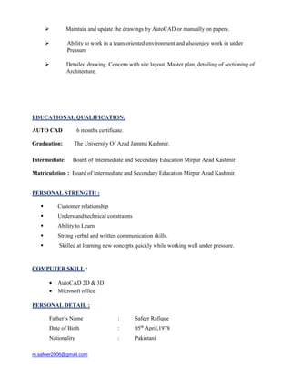 m.safeer2006@gmail.com
 Maintain and update the drawings by AutoCAD or manually on papers.
 Ability to work in a team oriented environment and also enjoy work in under
Pressure
 Detailed drawing, Concern with site layout, Master plan, detailing of sectioning of
Architecture.
EDUCATIONAL QUALIFICATION:
AUTO CAD 6 months certificate.
Graduation: The University Of Azad Jammu Kashmir.
Intermediate: Board of Intermediate and Secondary Education Mirpur Azad Kashmir.
Matriculation : Board of Intermediate and Secondary Education Mirpur Azad Kashmir.
PERSONAL STRENGTH :
 Customer relationship
 Understand technical constraints
 Ability to Learn
 Strong verbal and written communication skills.
 Skilled at learning new concepts quickly while working well under pressure.
COMPUTER SKILL :
 AutoCAD 2D & 3D
 Microsoft office
PERSONAL DETAIL :
Father’s Name : Safeer Rafique
Date of Birth : 05th
April,1978
Nationality : Pakistani
 