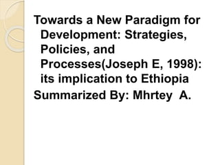 Towards a New Paradigm for
Development: Strategies,
Policies, and
Processes(Joseph E, 1998):
its implication to Ethiopia
Summarized By: Mhrtey A.
 