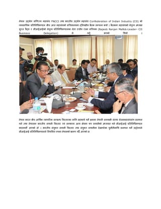 नेपाल उद्योग वाणिज्य महासंघ FNCCI तथा भारतीय उद्योग महासंघ Confederation of Indian Industry (CII) को
व्यवसाययक प्रयतयनधिमण्डल बीच आज महासंघको सधचवालयमा द्ववपक्षीय बैठक सम्पन्न भयो । बैठकमा महासंघको नेतृत्व अध्यक्ष
सुरज वैद्य र सीआईआईको नेतृत्व प्रयतयनधिमण्डलका नेता राजीव रंजन मल्ललक (Rajeeb Ranjan Mallick-Leader- CII
Business Delegation) ले गनुु भएको धथयो ।
नेपाल भारत बीच आधथुक व्यापाररक सम्बन्ि ववस्तारका लाधग सहकायु गने क्रममा नेपाली समकक्षी संस्था नेउवामहासंघसंग छलफल
गनु तथा नेपालमा भारतीय लगानी ववस्तार एवं सम्भाव्य अन्य क्षेत्रमा थप लगानीको अध्ययन गनु सीआईआई प्रयतयनधिमण्डल
काठमाडौं आएको हो । भारतीय संयुक्त लगानी ववस्तार तथा संयुक्त लगानीमा देखापरेका चुनौतीमाधथ छलफल गने उद्देश्यले
सीआईआई प्रयतयनधिमण्डलले यनयममत रुपमा नेपालको भ्रमि गदै आएको छ
 