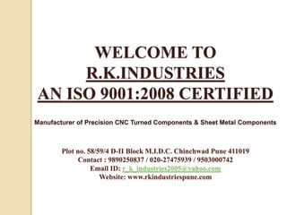 WELCOME TO
R.K.INDUSTRIES
AN ISO 9001:2008 CERTIFIED
Manufacturer of Precision CNC Turned Components & Sheet Metal Components
Plot no. 58/59/4 D-II Block M.I.D.C. Chinchwad Pune 411019
Contact : 9890250837 / 020-27475939 / 9503000742
Email ID: r_k_industries2005@yahoo.com
Website: www.rkindustriespune.com
 