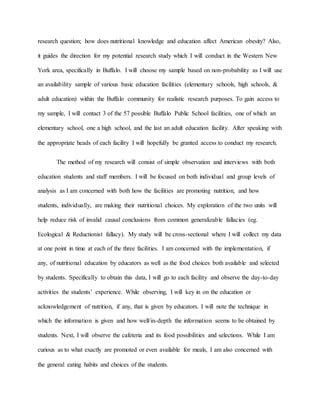 research question; how does nutritional knowledge and education affect American obesity? Also,
it guides the direction for my potential research study which I will conduct in the Western New
York area, specifically in Buffalo. I will choose my sample based on non-probability as I will use
an availability sample of various basic education facilities (elementary schools, high schools, &
adult education) within the Buffalo community for realistic research purposes. To gain access to
my sample, I will contact 3 of the 57 possible Buffalo Public School facilities, one of which an
elementary school, one a high school, and the last an adult education facility. After speaking with
the appropriate heads of each facility I will hopefully be granted access to conduct my research.
The method of my research will consist of simple observation and interviews with both
education students and staff members. I will be focused on both individual and group levels of
analysis as I am concerned with both how the facilities are promoting nutrition, and how
students, individually, are making their nutritional choices. My exploration of the two units will
help reduce risk of invalid causal conclusions from common generalizable fallacies (eg.
Ecological & Reductionist fallacy). My study will be cross-sectional where I will collect my data
at one point in time at each of the three facilities. I am concerned with the implementation, if
any, of nutritional education by educators as well as the food choices both available and selected
by students. Specifically to obtain this data, I will go to each facility and observe the day-to-day
activities the students’ experience. While observing, I will key in on the education or
acknowledgement of nutrition, if any, that is given by educators. I will note the technique in
which the information is given and how well/in-depth the information seems to be obtained by
students. Next, I will observe the cafeteria and its food possibilities and selections. While I am
curious as to what exactly are promoted or even available for meals, I am also concerned with
the general eating habits and choices of the students.
 