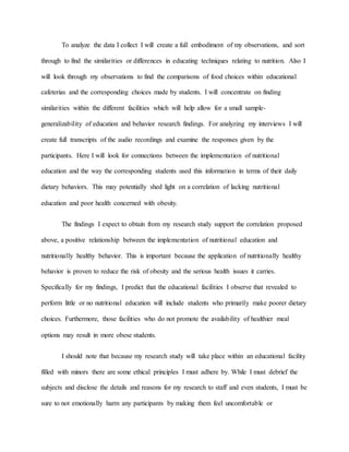 To analyze the data I collect I will create a full embodiment of my observations, and sort
through to find the similarities or differences in educating techniques relating to nutrition. Also I
will look through my observations to find the comparisons of food choices within educational
cafeterias and the corresponding choices made by students. I will concentrate on finding
similarities within the different facilities which will help allow for a small sample-
generalizability of education and behavior research findings. For analyzing my interviews I will
create full transcripts of the audio recordings and examine the responses given by the
participants. Here I will look for connections between the implementation of nutritional
education and the way the corresponding students used this information in terms of their daily
dietary behaviors. This may potentially shed light on a correlation of lacking nutritional
education and poor health concerned with obesity.
The findings I expect to obtain from my research study support the correlation proposed
above, a positive relationship between the implementation of nutritional education and
nutritionally healthy behavior. This is important because the application of nutritionally healthy
behavior is proven to reduce the risk of obesity and the serious health issues it carries.
Specifically for my findings, I predict that the educational facilities I observe that revealed to
perform little or no nutritional education will include students who primarily make poorer dietary
choices. Furthermore, those facilities who do not promote the availability of healthier meal
options may result in more obese students.
I should note that because my research study will take place within an educational facility
filled with minors there are some ethical principles I must adhere by. While I must debrief the
subjects and disclose the details and reasons for my research to staff and even students, I must be
sure to not emotionally harm any participants by making them feel uncomfortable or
 