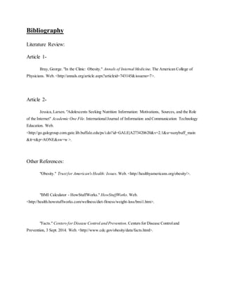 Bibliography
Literature Review:
Article 1-
Bray, George. "In the Clinic: Obesity." Annals of Internal Medicine. The American College of
Physicians. Web. <http://annals.org/article.aspx?articleid=743145&issueno=7>.
Article 2-
Jessica,Larsen. "Adolescents Seeking Nutrition Information: Motivations, Sources, and the Role
of the Internet" Academic One File. InternationalJournal of Information and Communication Technology
Education. Web.
<http://go.galegroup.com.gate.lib.buffalo.edu/ps/i.do?id=GALE|A273420620&v=2.1&u=sunybuff_main
&it=r&p=AONE&sw=w >.
Other References:
"Obesity." Trust for American's Health: Issues. Web. <http://healthyamericans.org/obesity/>.
"BMI Calculator - HowStuffWorks." HowStuffWorks. Web.
<http://health.howstuffworks.com/wellness/diet-fitness/weight-loss/bmi1.htm>.
"Facts." Centers for Disease Control and Prevention. Centers for Disease Controland
Prevention, 3 Sept. 2014. Web. <http://www.cdc.gov/obesity/data/facts.html>.
 