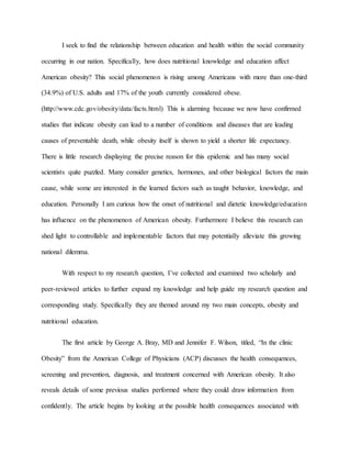 I seek to find the relationship between education and health within the social community
occurring in our nation. Specifically, how does nutritional knowledge and education affect
American obesity? This social phenomenon is rising among Americans with more than one-third
(34.9%) of U.S. adults and 17% of the youth currently considered obese.
(http://www.cdc.gov/obesity/data/facts.html) This is alarming because we now have confirmed
studies that indicate obesity can lead to a number of conditions and diseases that are leading
causes of preventable death, while obesity itself is shown to yield a shorter life expectancy.
There is little research displaying the precise reason for this epidemic and has many social
scientists quite puzzled. Many consider genetics, hormones, and other biological factors the main
cause, while some are interested in the learned factors such as taught behavior, knowledge, and
education. Personally I am curious how the onset of nutritional and dietetic knowledge/education
has influence on the phenomenon of American obesity. Furthermore I believe this research can
shed light to controllable and implementable factors that may potentially alleviate this growing
national dilemma.
With respect to my research question, I’ve collected and examined two scholarly and
peer-reviewed articles to further expand my knowledge and help guide my research question and
corresponding study. Specifically they are themed around my two main concepts, obesity and
nutritional education.
The first article by George A. Bray, MD and Jennifer F. Wilson, titled, “In the clinic
Obesity” from the American College of Physicians (ACP) discusses the health consequences,
screening and prevention, diagnosis, and treatment concerned with American obesity. It also
reveals details of some previous studies performed where they could draw information from
confidently. The article begins by looking at the possible health consequences associated with
 