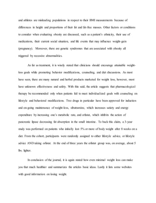 and athletes are misleading populations in respect to their BMI measurements because of
differences in height and proportions of their fat and fat-free masses. Other factors or conditions
to consider when evaluating obesity are discussed, such as a patient’s ethnicity, their use of
medications, their current social situation, and life events that may influence weight-gain
(pregnancy). Moreover, there are genetic syndromes that are associated with obesity all
triggered by recessive abnormalities.
As far as treatment, it is wisely stated that clinicians should encourage attainable weight-
loss goals while promoting behavior modifications, counseling, and diet discussions. As most
have seen, there are many natural and herbal products marketed for weight loss, however, most
have unknown effectiveness and safety. With this said, the article suggests that pharmacological
therapy be recommended only when patients fail to meet individualized goals with counseling on
lifestyle and behavioral modifications. Two drugs in particular have been approved for induction
and on-going maintenance of weight-loss, sibutramine, which increases satiety and energy
expenditure by increasing one’s metabolic rate, and orlistat, which inhibits the action of
pancreatic lipase decreasing fat absorption in the small intestine. To back this claim, a 3-year
study was performed on patients who initially lost 5% or more of body weight after 8 weeks on a
diet. From the cohort, participants were randomly assigned to either lifestyle advice, or lifestyle
advice AND taking orlistat. At the end of three years the orlistat group was, on average, about 5
lbs. lighter.
In conclusion of the journal, it is again stated how even minimal weight loss can make
you that much healthier and summarizes the articles basic ideas. Lastly it lists some websites
with good information on losing weight.
 