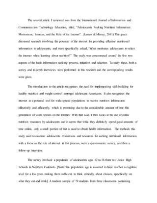 The second article I reviewed was from the International Journal of Information and
Communication Technology Education, titled, “Adolescents Seeking Nutrition Information:
Motivations, Sources, and the Role of the Internet”. (Larsen & Martey, 2011) This piece
discussed research involving the potential of the internet for providing effective nutritional
information to adolescents, and more specifically asked, “What motivates adolescents to select
the internet when learning about nutrition?” The study was concentrated around the first two
aspects of the basic information-seeking process, initiation and selection. To study these, both a
survey and in-depth interviews were performed in this research and the corresponding results
were given.
The introduction to the article recognizes the need for implementing skill-building for
healthy nutrition and weight-control amongst adolescent Americans. It also recognizes the
internet as a potential tool for wide-spread populations to receive nutrition information
effectively and efficiently, which is promising due to the considerable amount of time this
generation of youth spends on the internet. With that said, it then looks at the use of online
nutrition resources by adolescents and it seems that while they definitely spend good amounts of
time online, only a small portion of that is used to obtain health information. The methods this
study used to examine adolescents motivations and resources for seeking nutritional information,
with a focus on the role of internet in that process, were a questionnaire survey, and then a
follow-up interview.
The survey involved a population of adolescents ages 12 to 16 from two Junior High
Schools in Northern Colorado. [Note: this population age is assumed to have reached a cognitive
level for a few years making them sufficient to think critically about choices, specifically on
what they eat and drink] A random sample of 79 students from three classrooms containing
 