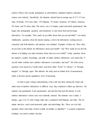 cohorts of those who recently participated in school-district mandated nutrition education
courses were selected. Specifically, the elements selected had an average age of 13.7, 37 were
male, 42 female, 81% were white, 13% Hispanic, 5% Native American, 4% African American,
4% Asian, and 5% chose other. The survey was a 15-minute, paper and pencil questionnaire that
began with demographic questions and transitioned to ones about food and beverage
information. For example, “How much do you think about what you eat and drink?” was asked.
Additionally, questions about the internet playing a role in the information seeking process
concerned with both initiation and selection were included. Examples of these are, “How often
do you look on the internet for information about your health?” and “How useful do you feel the
internet is in helping you make decisions about what you eat or drink?” Lastly, questions about
the student’s comfort, knowledge, and skills of online nutrition information were asked, like “I
can tell which websites have nutrition information I can believe and trust?” All of the survey
questions were based on a 5-point Likert scale from either “Never” to “Always” or “Strongly
disagree” to “Strongly agree. This indicates the study used an ordinal level of measurement,
which is the least precise quantitative level of measuring.
In order to gain a deeper understanding of how and why these adolescents found and
made sense of nutrition information in different ways, they conducted a follow-up interview. Six
students who participated in the questionnaire and said they had used the internet to seek
nutrition information at least once were randomly selected. The elements were 3 males, 3
females, ages 13 to 15, with 5 being white and 1 considered both Hispanic and white. The 45-
minute interview used a semi-structured guide and asked things like, “Have you ever had
questions about what kinds of food or drink are healthy or unhealthy?” A constant comparative
technique was used to analyze the data.
 