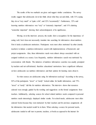 The results of the two methods are given and suggest similar conclusions. The survey
results suggest that adolescents do in fact think about what they eat and drink, with 31% saying
they do so “very much” or “quite a bit”, and 32% “occasionally”. Furthermore, 52% said
knowing nutrition information was “very” or “extremely important”, and 11% claiming
“somewhat important” showing their acknowledgment of its significance.
Moving on to the interview process, the results show a recognition for the importance of
eating well, but it does not necessarily translate into searching for information about nutrition.
First it looks at adolescent motivation. Participants were most often motivated by other (mostly
teachers) to initiate a nutrition-information search with implementations of homework and
project assignments. Also, these information needs were almost always associated with an
assigned textbook as a source. Less frequently, nutrition information search was motivated by
conversations with friends. The initiation of nutrition information searches was usually prompted
by teachers and not self-initiated; therefore educational motivations have a significant influence
on how adolescents see nutrition information and their options for learning more about it.
So what sources are adolescents using for information-seeking? According to the survey,
82% of the participants “never” or “rarely” looked online for health information, and 75%
“never” or “rarely” did this for nutrition information. The interview shows that resources
selected were strongly guided by the wording and suggestions on the formal assignments from
teachers. Additionally, selecting sources for school related nutrition needs compared to personal
nutrition needs interestingly displayed similar results. For school-needs, adolescents most often
selected books because they were instructed by their teachers and for previous assignments all
the information that needed would be in them. When selecting a source for personal needs,
adolescents tended to still turn to parents, teachers, or books as opposed to the internet for
 