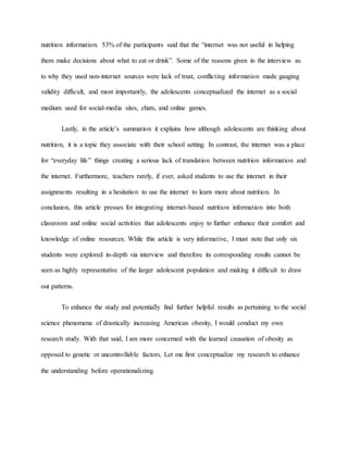 nutrition information. 53% of the participants said that the “internet was not useful in helping
them make decisions about what to eat or drink”. Some of the reasons given in the interview as
to why they used non-internet sources were lack of trust, conflicting information made gauging
validity difficult, and most importantly, the adolescents conceptualized the internet as a social
medium used for social-media sites, chats, and online games.
Lastly, in the article’s summation it explains how although adolescents are thinking about
nutrition, it is a topic they associate with their school setting. In contrast, the internet was a place
for “everyday life” things creating a serious lack of translation between nutrition information and
the internet. Furthermore, teachers rarely, if ever, asked students to use the internet in their
assignments resulting in a hesitation to use the internet to learn more about nutrition. In
conclusion, this article presses for integrating internet-based nutrition information into both
classroom and online social activities that adolescents enjoy to further enhance their comfort and
knowledge of online resources. While this article is very informative, I must note that only six
students were explored in-depth via interview and therefore its corresponding results cannot be
seen as highly representative of the larger adolescent population and making it difficult to draw
out patterns.
To enhance the study and potentially find further helpful results as pertaining to the social
science phenomena of drastically increasing American obesity, I would conduct my own
research study. With that said, I am more concerned with the learned causation of obesity as
opposed to genetic or uncontrollable factors. Let me first conceptualize my research to enhance
the understanding before operationalizing.
 