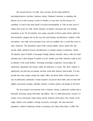 My research involves two fairly basic concepts, the first being nutritional
knowledge/education and then, American obesity. Nutritional education is something that
interests me as I wish to pursue a career in Nutrition in some form, but also because it is
something I’ve had to take upon myself to become knowledgeable in. Until my later years of
college (and on my own will), formal education on nutrition and proper diet were basically
nonexistent to me. We all remember once seeing a pyramid of food in grade school, which has
been drastically changed since by the way, but actual learning and informative methods of diet
and nutrition were really never presented to me, and I am confident this is a trend that occurs to
many Americans. The educational aspect of this concept includes classes nation-wide that
provide simple nutritional lessons and information to students starting in elementary schools.
The physical aspect of health is encouraged through physical education classes, while the actual
education part is often dimmed if touched on at all. Another part of this education could be seen
in cafeterias of the actual facilities. Presenting knowledge is important, but providing the
nutritionally appropriate food choices within the institutions is crucial. This allows students to
significantly put what they are learning and their actual daily behavior hand-in-hand. It is also
possible that some younger people may simply follow the dietary habits of their parents who
may be nutritionally uneducated. Formal education can prevent these habits and even help both
children and parents recognize unhealthy behavior in dietary patterns and change for the better.
The next concept I am concerned with is American obesity, a nationwide problem that is
drastically increasing among both adults and children. This is a multi-dimensional concept as it
consists of two subconcepts being obesity and the American trend aspect. First, obesity can be
simply defined as the condition of being excessively overweight. The most renowned
quantitative method of indicating obesity is measuring one’s Body Mass Index, or BMI. This
 