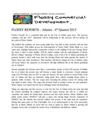 FLOSSY REPORTS – Atlanta – 4th
Quarter 2015
Positive Growth! It’s a wonderful thing and for the City of Atlanta great news. The recovery
continues well into 2017, adjustments will be forthcoming as this recovery will not include all
zip codes in Metro Atlanta.
The political fun continues yet most young adults have lost faith in those involved with any form
of Government. Will politics govern the redevelopment of Turner Field? Arthur Blank is a very
smart man, including underserved construction workers in the building of the new Georgia Dome
has been a relief to many families. Will his model continue with the redevelopment of Morris
Brown College? Speaking of Morris Brown College, word of the City of Atlanta purchasing the
property located a short walk away from the Georgia Dome had many question the motives of
Mayor Reed and other benefactors. That purchase will forever change the City of Atlanta; many
off record believe the expansion of downtown will light additional fire to the fastest gentrifying
city in America?
Income inequality has become more than a conversation; reports of forty (40) percent of families
live at or below the poverty rate will become a major hurdle to overcome. Current minimum
wage of $7.50 before taxes in 2015 is cause for concern. We have spoken to several Police in the
city of Atlanta and they are frustrated, sitting inside their vehicles scanning license plates to
generate traffic revenues. The low wages have becoming the primary reason for missing teeth
and uptick in petty crimes. The wages also promote fraud in owning a home, car and apartment.
Metro Atlanta was ranked near the top in Mortgage fraud and foreclosures.
Things are improving and this recovery is real, but the City of Atlanta looks the same and until
the schools (including the colleges) improve and wages increase this will be a volatile yet
somewhat safe market for homeowners, investors and real estate brokers. Metro Atlanta’s main
public transit system “MARTA” will play a major role moving things forward. Expansion of
MARTA into the suburbs has become political and poverty is the main issue for expansion.
Driving thru many parts on Vine City/English Ave is an embarrassment to the USA and people
that live in Metro Atlanta, its worse than we want to speak on. Metro Atlanta is growing and
changing but its time to expand the current focus of Buckhead and Midtown Atlanta.
 
