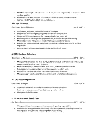  SOFSA inimprovingthe TCCkitprocessand the inventorymanagementof narcoticsandother
medical supplies.
 workedwiththe NavyandArmy systems alsotrainedpersonnelinthe warehouse.
 WorkedwithERP systems (GoldESP andJobscope).
A&B Pipeand Supply
Operations General Manager……………………………………….……………………………………..……..05/12 – 03/13
 Interviewed,evaluated,hiredandterminatedemployees.
 Responsible forreceiving,shipping,orderdeliveryandtransportation.
 Dispatcheddriversandensuredthatcargowas loadedandinspected.
 Knowledgeable of variousplumbingspecifications,to include storage andhandling.
 Matched pipesandfittingstospecification foroutgoingcustomerorders.
 Plannedandcoordinatednewfire sprinklersysteminaccordance withlocal fire marshal
regulations.
 CommunicatedwithCEO,salesdepartmentandclientsonall issues.
AECOM, Kandahar Afghanistan
Operations Sr. Manager ……………………………………………………….…………….………..……………..07/10 - 05/11
 Managed U.S contractedand thirdcountry nationalsandsub-contractorsina jointservices
supportmissionunderpressure situations.
 Maintainedemployeejobcertification,base access,andimmigrationdocuments.
 Providedseniormanagementpersonnelstatus updatesonadailybasis
 Accountable forpropertycontrol,reconciliationandfinancialreports.
 Managed supplywarehouseandmaintenance recordsforall allocatedequipment.
AECOM, BagramAfghanistan
Operations Manager……..……………………………………………….………...………………………..……....05/09 - 03/10
 Supervisedall areasof material control andoperationsmaintenance.
 Customerservice representativeandcontractoperationsofficer.
 Managed dailyfieldsupport.
L3 Vertex Aerospace,Kuwait - Iraq
Site Supervisor…….……………………………………………………………………………………………….……....02/04 - 02/08
 Managed dailyseniormanagementinterfacesandreportingresponsibility.
 Controlledincomingpersonnel transitioningtoforwardoperations,providinginformation,
makingtravel arrangements,conductinginterviewsandhiring.
 