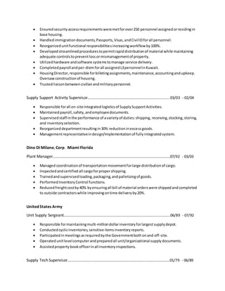  Ensured securityaccessrequirementsweremetforover250 personnel assignedorresidingin
base housing.
 Handledimmigrationdocuments,Passports,Visas,andCivilIDforall personnel.
 Reorganizedunitfunctional responsibilitiesincreasingworkflow by100%.
 Developedstreamlinedprocedurestopermitrapiddistributionof material while maintaining
adequate controlstopreventloss ormismanagementof property.
 Utilizedhardware andsoftware systemstomanage service delivery.
 Completedpayrollandper-diemforall assignedL3personnelinKuwait.
 HousingDirector,responsible forbilletingassignments,maintenance,accountingandupkeep.
Oversawconstructionof housing.
 Trustedliaisonbetweencivilianandmilitarypersonnel.
Supply Support Activity Supervisor……………………………………………………………………….…....03/03 - 02/04
 Responsible forall on-siteintegratedlogisticsof SupplySupportActivities.
 Maintainedpayroll,safety,andemployeedocuments.
 Supervisedstaff inthe performance of avarietyof duties:shipping, receiving,stocking,storing,
and inventoryselection.
 Reorganizeddepartmentresultingin30% reductioninexcessgoods.
 Managementrepresentativeindesign/implementationof fullyintegratedsystem.
Dino Di Milano,Corp. Miami Florida
Plant Manager……………………………………………………………………………………………………………….07/92 - 03/03
 Managed coordinationof transportationmovementforlarge distributionof cargo.
 Inspectedandcertified all cargoforpropershipping.
 Trainedand supervisedloading,packaging,andpalletizingof goods.
 PerformedInventoryControl functions.
 Reducedfreightcostby40% byensuringall bill of material orderswere shippedandcompleted
to outside contractorswhile improvingontime deliveryby20%.
United States Army
Unit Supply Sergeant……………………………………………..……………………………………………………..06/89 - 07/92
 Responsible formaintainingmulti-milliondollarinventoryforlargestsupplydepot.
 Conductedcyclicinventories,sensitive itemsinventoryreports.
 Participatedinmeetingsasrequiredbythe Governmentbothonand off-site.
 Operatedunitlevelcomputerandpreparedall unit/organizational supplydocuments.
 Assistedpropertybookofficerinall inventoryinspections.
Supply Tech Supervisor…………………….……………………………………………………………..…………..01/79 - 06/89
 