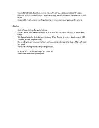  Requisitionedneededsupplies,verifiedmaterial received,inspectedarticlesandrejected
defective ones.Preparedinventoryrecordsandreportsandinvestigated discrepanciesinstock
counts.
 Responsible forall material handling,stocking,inventorycontrol,shipping,andreceiving.
Education
 Central TexasCollege,ComputerScience
 PrimaryLeadershipDevelopmentCourse,U.S.ArmyNCO Academy,IIICorps,FtHood,Texas,
04/88.
 Unit Supply SpecialistBasicNoncommissionedOfficerCourse, U.S. ArmyQuartermasterNCO
Academy,Ft.Lee,Virginia,01/91;
 FluentinEnglishandSpanish.Proficientwithoperatingsystemsandhardware,MicrosoftExcel
and Word.
 Proficientinmanagementandreporting analysis.
US Army 01/79 - 07/92 Discharge Date 29 JUL 92
References - Availableuponrequest
 