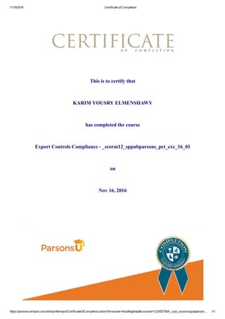 11/16/2016 Certificate of Completion
https://parsons.skillport.com/skillportfe/reportCertificateOfCompletion.action?timezone=Asia/Baghdad&courseid=CDE$77924:_cust_course:sppubparson... 1/1
This is to certify that
KARIM YOUSRY ELMENSHAWY
has completed the course
Export Controls Compliance ­ _scorm12_sppubparsons_pct_exc_16_01
on
Nov 16, 2016
 