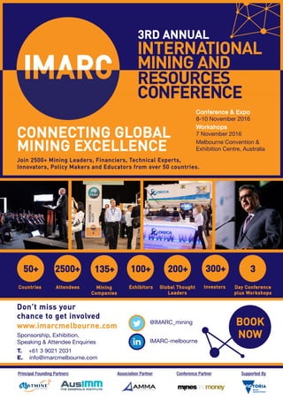 3RD ANNUAL
BOOK
NOW
CONNECTING GLOBAL
MINING EXCELLENCE
50+
Countries
2500+
Attendees
300+
Investors
100+
Exhibitors
200+
Global Thought
Leaders
3
Day Conference
plus Workshops
Join 2500+ Mining Leaders, Financiers, Technical Experts,
Innovators, Policy Makers and Educators from over 50 countries.
Conference & Expo
8-10 November 2016
Workshops
7 November 2016
Melbourne Convention &
Exhibition Centre, Australia
Principal Founding Partners Association Partner Conference Partner Supported By
Don’t miss your
chance to get involved
www.imarcmelbourne.com
Sponsorship, Exhibition,
Speaking & Attendee Enquiries
T. +61 3 9021 2031
E. info@imarcmelbourne.com
@IMARC_mining
IMARC-melbourne
135+
Mining
Companies
 