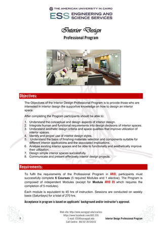 1 Interior Design Professional Program
Interior Design
Professional Program
Objectives:
The Objectives of the Interior Design Professional Program is to provide those who are
interested in interior design the supportive knowledge on how to design an interior
space.
After completing the Program participants should be able to:
1. Understand the conceptual and design aspects of interior design.
2. Integrate human and functional requirements into design decisions of interior spaces.
3. Understand aesthetic design criteria and space qualities that improve utilization of
interior spaces.
4. Identify and proper use of interior design styles.
5. Understand the basis of finishing materials selection and components suitable for
different interior applications and the associated implications.
6. Analyse existing interior spaces and be able to functionally and aesthetically improve
their utilization.
7. Design simple interior spaces successfully.
8. Communicate and present effectively interior design projects.
Requirements:
To fulfil the requirements of the Professional Program in ARID, participants must
successfully complete 6 Courses (5 required Modules and 1 elective). The Program is
composed of independent Modules (except for Module ARID 05 which requires the
completion of 5 modules).
Each module is equivalent to 45 hrs of instruction. Sessions are conducted on weekly
basis (Saturdays) for a total of 270 hrs.
Acceptance in program is based on applicants’ background and/or instructor’s approval.
 