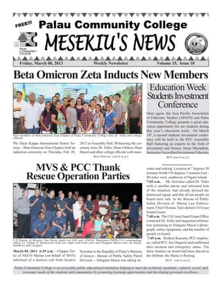 Palau Community College is an accessible public educational institution helping to meet the technical, academic, cultural, social, and
economic needs of the students and communities by promoting learning opportunities and developing personal excellence.
Friday, March 08, 2013	 Weekly Newsletter 	 Volume 15, Issue 10
BetaOmicron Zeta Inducts NewMembers
	
Beta Omicron cont’d on p.2
Phi Theta Kappa International Honor So-
ciety - Beta Omicron Zeta Chapter held an
induction ceremony on Thursday, Feb. 28,
2013 at Assembly Hall. Witnessing the cer-
emony were Dr. Tellei, Dean Chilton, Dean
Daniel and other college officials with mem-
New members of Beta Omicron Zeta Chapter of Palau Community College with Dr. Tellei and college
officials.
MVS cont’d on p.2
MVS & PCC Thank
Rescue Operation Parties
Education Week
StudentsInvestment
Conference
Once again, the Asia Pacific Association
of Fiduciary Studies (APAFS) and Palau
Community College presents a great edu-
cation opportunity for our students during
this year’s education week. On March
14th
, a second students investment confer-
ence will be held in the PCC Assembly
Hall featuring an experts in the field of
investment and finance Jason Mayashita,
Instructor/Accredited Investment Fiduciary
BOT cont’d on p.2
U.S Deputy of Mission Tom Daley (back row left) and, USCGC Washinton (WPB1331) commanding
officer Lt. Nathan P. MacKenzie (2nd row right) with with crew and Alingano Maisu crew (& family
members) and voyagers.
March 04, 2013 6:29 a.m. - Chipper Tel-
lei of NECO Marine (on behalf of MVS)
informed of a distress call from Sesario
Sewralur to the Republic of Palau’s Ministry
of Justice - Bureau of Public Safety Patrol
Division -- Alingano Maisu was taking on
water and sinking. Location at 7 degrees 50
minutes North/136 degrees 7 minutes East -
90 miles west, southwest of Ngulu Island.
7:02 a.m. Mr. Sewralur called Dr. Tellei
with a satellite phone and informed him
of the situation; had already pressed the
distressed signal, and that all ten people on
board were safe. In the Bureau of Public
Safety Division of Marine Law Enforce-
ment, Chief Thomas Tutii alerted US Coast
Guard Guam.
7:40 a.m. The US Coast Guard Guam Office
contacted Dr. Tellei and requested informa-
tion pertaining to Alingano Maisu’s photo-
graph, safety equipment, and the number of
people on board.
7:45 a.m. Rodney Kazuma, PCC employ-
ee, called PCC Jay Olegeriil and reaffirmed
their location and emergency status. The
three females on board had been placed in
the lifeboat; the Maisu is floating.
 