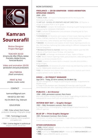 Kamran
Souresraﬁl
Motion Designer
Project Manager
TEACHER 3D/2D
Première, Adobe Encore,
Particule Illusion)
Video and animation 2D/3D
(production and post production)
MULTIMEDIA
(Flash animation)
PRINT & PAO
(Adobe creativ suite)
+84 (0)122 264 1063
Ho-Chi-Minh City, Vietnam
•
1989 : Créar school, Paris France
production drawings, infographic design
• 1985 : Technology A-Levels
speciality in computer science, graphism
and applied arts
•
1984 : License degree in audiovisual
Shapour school, Tehran Iran
WORK EXPERIENCE
FREELANCE — 2D/3D GRAPHISM - VIDEO ANIMATION
OPEN/END CREDITS
2000 - 2016
• DIROX, HCMC : 3D reaserch & Development kit for the Oculus Rift.
Immersive virtual reality.
• E-ART SUP - SCHOOL OF CREATIVITY AND ART DIRECTION : 3D Teacher in
charge of students from 1st
to 5th
grade
• EVE-AGENCY : Complex 3D modelisation, shooting on green background and
compositing for CASSIDIAN CORPORATE
• ADP : Complex 3D Modelisation and animation of building site for Paris
CH.de Gaule airport
• ICONOMEDIA : Art Direction and creation of short movie: Opening and end
credits, CDROM’s interface for Thierry Mugler, Hiroko Koshino, Jean Patou,
Azur Assurance, Lolita Lempicka, Jean-Paul Gaultier, Sony, Gitem
• IMAGINE : Art Direction and creation of short movie: Opening and end cre-
dits, DVD interface, Authoring Dvd, Video editing for diﬀerent companies like
National Geographic
• M6 (National french tv channel) : Opening credits creation upon the 500
diﬀusion of the French music TV show «Hit machine»
• LE LOUVRE : archeologic reconstitution of Susa : Palace of Darius
• CHK : Movie creation: Opening credits, post-production, video editing of the
movie « La cité de la réussite 8 & 9 »
• OAKIS : creation of a movie clip for a musical « Les ailes de la lumière »
(wings of light)
• SALAMANDERS : Art Direction of a short movie clip and Opening credits crea-
tion for TIMBERLAND, KENZO and NIKE
• EV3 : Art Direction and création of a movie bound for medical use in micro
surgery ( product name: Spider RX)
DIROX — 3D PROJECT MANAGER
Sept 2015 - Today, ﬁx-term contract, Ho Chi Minh City
3D team management. In charge of supervising 3D realisation of apartments for
Réalités Group
In Charge of Unity developer team. Developing 3D movie clips under Oculus Rift
Direct interaction with clients. Supervising creative process from the brief to the delivery
PUBLICIS — Art Director
1994 - 2000, permanent contract, Paris France
Multi tasks position including 3D products design, image editing, art direction, chro-
matography for luxury clients such as Lancôme and Dim
INTERIM MAY DAY — Graphic Desiger
1993 - 1994, Permanent contract, Paris France
In charge of Print, chromatography, image editing and advertisements for
diﬀerent agencies
BLUE UP — Print Graphic Designer
1991, Permanent Contract, Paris France
Print postion including chromatography, image editing and advertisements for
French national bank Credit Lyonnais
OTHER EXPERIENCES
• 2006, YFRONT GROUP, realisation of a movie clip // Illustration for ETERNAL
NETWORK ASSOCIATION
• 2002, movie clip for TOOLBAND GROUP // movie clip for MARYLIN MANSON band
• 1999, 3rd
place at IMAGINA awards, art section.
CONTACT
EDUCATION
 