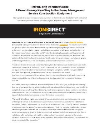 Introducing IronDirect.com:
A Revolutionary New Way to Purchase, Manage and
Service Construction Equipment
New Liquidity Services marketplace enables customers to Buy Smarter and Build BetterTM
with unmatched
convenience, selection and services for buying new equipment in global construction industry
WASHINGTON, DC – EMBARGOED UNTIL 10 AM ET SEPTEMBER 15, 2016 – Liquidity Services
(NASDAQ: LQDT) today announced the launch of a new marketplace IronDirect®
that provides construction
equipment buyers a convenient online platform to purchase a large and growing number of value-priced
and premium brand products – ranging from bulldozers, excavators, wheel loaders and telehandlers – all
from proven manufacturers around the world. The IronDirect marketplace provides both large and small
contractors and corporate end users easy and direct access to high-quality equipment, attachments and
parts needed to meet their functional needs along with a suite of innovative support and service programs
and technologies that reduce risk and maintain uptime across the machine’s full lifecycle.
“IronDirect removes unnecessary cost and inefficiency from the traditional captive distribution sales model,
resulting in a smarter, better way to do business – something that our longstanding customer and supplier
colleagues in the construction vertical have been desiring for a long time,” said Tim Frank, president of
IronDirect. “Our innovative, direct model was built on industry feedback and enables
buying customers to save up to 50 percent over the entire ownership lifecycle of high-quality construction
equipment by utilizing our efficient turnkey solution to directly procure, finance, manage and dispose
of assets.”
IronDirect is backed by e-commerce pioneer Liquidity Services (NASDAQ: LQDT), which operates a leading
business-to-business online marketplace platform with nearly three million registered buyers and $6 billion in
completed transactions. Through this relationship, IronDirect leverages world-class e-commerce technology,
asset management and disposal services, and an established global infrastructure including over two million
square feet of distribution center space to meet the needs of its customers.
“The launch of IronDirect supports our strategy of leveraging investments in technology, superior process
and integrated services to drive transparency, convenience and win-win value creation for customers in
large, global markets,” said Bill Angrick, chairman and chief executive officer of Liquidity Services. “IronDirect
uniquely addresses the needs of the construction equipment industry by providing global suppliers a more
efficient way to reach customers, and for buyers to obtain more control over the selection and type of
equipment, parts and services they desire to support their business needs. Customer access to IronDirect’s
multi-brand seller marketplace with real-time pricing and technical support, parts and service unlocks
tremendous value and choice for buyers of new equipment items and for those who wish to trade in their old
equipment as part of the transaction.”
 