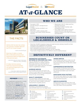 &
AT-a-GLANCE
WHO WE ARE
DEFINITIVELY DIFFERENT
BUSINESSES COUNT ON
LEGALSHIELD & IDSHIELD
•	 Founded in 1972
•	 Provider lawyers’ average tenure:
19 years
•	 1.5 million families enrolled in our
legal plans
•	 More than 1 million identity theft
members with nearly 10,000 identities
restored
•	 Operating in 49 U.S. states and four
Canadian provinces
•	 More than 2 million member calls
answered last year
•	 Since 2003, we’ve held an exclusive
partnership with Kroll, the world’s
leading company in ID Theft consulting
and restoration.
•	 More than 34,000 companies, large and small, provide voluntary benefits to their
employees with LegalShield and IDShield
•	 Simplified implementation; no claim forms to file
•	 Easy maintenance procedures for administrators
•	 Over 47,000 Small Business members use the Legal Plan
•	 Three levels of legal protection for different sizes of small businesses
PROPRIETARY NATIONWIDE
NETWORK OF PROVIDER LAW FIRMS
Your on-call law firm is part of the Le-
galShield network of carefully selected,
top-quality law firms. Each law firm is
licensed in your state or province and dedi-
cated to LegalShield members.
SUPERIOR SERVICE
Our Provider Law Firms are paid in ad-
vance on a per capita basis, ensuring they
are motivated to focus on providing good
service to you, not on billing.
QUALITY ASSURANCE
Our proprietary system provides daily,
real-time, online monitoring of our Provid-
er Law Firms, which enables continuous
improvement of quality service.
LEGALSHIELD + IDSHIELD
Providing a comprehensive solution
when ID theft issues turn into legal issues.
UNIQUE SERVICE
Our members only have to make one call
to be connected with a lawyer, ensuring
they know exactly who to call when a legal
need arises.
COMPREHENSIVE RESTORATION
With a Power of Attorney, Kroll will do
everything necessary to restore your iden-
tity until all resolvable issues have been
addressed.
MONITORING WHAT MATTERS
We monitor your identity from every angle,
not just your Social Security number, credit
cards and bank accounts.
SERVICE GUARANTEE
IDShield backs up it’s promise that it will
do ‘whatever it takes for as long as it takes’
with a $5 million service guarantee.
MEMBERPERKS
Your LegalShield membership is simply
amazing. And, in addition to the
privileges that are already yours, we
have added these MEMBERPERKS with
hundreds of merchants and thousands
of discounts. Members can access
savings at both national and local
companies on everyday purchases
such as tickets, electronics, apparel,
travel and more. Members have the
opportunity to save, on average, over
$2,000 per year. MEMBERPERKS can
save you enough to pay for your
membership for years to come!
THE FACTS
Identity theft has been the number-
one consumer complaint filed with
the FTC for 15 years straight.
—www.consumer.ftc.gov
More than 13 million, or nearly
60%, of all small businesses have
experienced significant legal events
in the past two years.
—DECISION ANALYST STUDY: THE LEGAL
NEEDS OF SMALL BUSINESS
57 million full-time working
Americans experienced at least
one significant legal event in the
past 12 months. 	
—THE LEGAL NEEDS OF AMERICAN
FAMILIES STUDY (LEGAL NEEDS STUDY)
APPAREL
AUTOMOTIVE
BEAUTY & FRAGRANCE
BOOKS, MOVIES & MUSIC
CELL PHONES
ELECTRONICS
FINANCE
FLOWERS & GIFTS
FOOD
HEALTH & WELLNESS
HOME & GARDEN
HOME SERVICES
INSURANCE & PROTECTION
SERVICES
JEWELRY & WATCHES
OFFICE & BUSINESS
PETS
REAL ESTATE & MOVING
SERVICES
SPORTS & OUTDOORS
TICKETS & ENTERTAINMENT
TOYS, KIDS & BABIES
TRAVEL
 