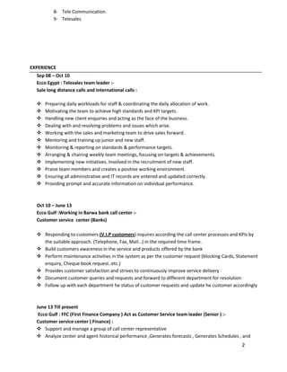 2
8- Tele Communication.
9- Telesales
EXPERIENCE
Sep 08 – Oct 10
Ecco Egypt : Telesales team leader :-
Sale long distance calls and international calls :
 Preparing daily workloads for staff & coordinating the daily allocation of work.
 Motivating the team to achieve high standards and KPI targets.
 Handling new client enquiries and acting as the face of the business.
 Dealing with and resolving problems and issues which arise.
 Working with the sales and marketing team to drive sales forward.
 Mentoring and training up junior and new staff.
 Monitoring & reporting on standards & performance targets.
 Arranging & chairing weekly team meetings, focusing on targets & achievements.
 Implementing new initiatives. Involved in the recruitment of new staff.
 Praise team members and creates a positive working environment.
 Ensuring all administrative and IT records are entered and updated correctly.
 Providing prompt and accurate information on individual performance.
Oct 10 – June 13
Ecco Gulf :Working in Barwa bank call center :-
Customer service center (Banks)
 Responding to customers (V.I.P customers) inquires according the call center processes and KPIs by
the suitable approach. (Telephone, Fax, Mail…) in the required time frame.
 Build customers awareness in the service and products offered by the bank
 Perform maintenance activities in the system as per the customer request (blocking Cards, Statement
enquiry, Cheque book request..etc.)
 Provides customer satisfaction and strives to continuously improve service delivery
 Document customer queries and requests and forward to different department for resolution
 Follow up with each department he status of customer requests and update he customer accordingly
June 13 Till present
Ecco Gulf : FFC (First Finance Company ) Act as Customer Service team leader (Senior ) :-
Customer service center ( Finance) :
 Support and manage a group of call center representative
 Analyze center and agent historical performance ,Generates forecasts , Generates Schedules , and
 