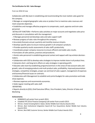 4
The Certification for ISO : Sales Manager
From Jan 2016 till now
Collaborates with My team in establishing and recommending the most realistic sales goals for
the company.
• Manages an assigned geographic sales area or product line to maximize sales revenues and
meet corporate objectives.
• Establishes and manages effective programs to compensate, coach, appraise and train sales
personnel.
DETAILS OF FUNCTION: • Performs sales activities on major accounts and negotiates sales price
and discounts in consultation with the management
. • Manages personnel and develops sales and sales support staff.
• Reviews progress of sales roles throughout the company.
• Accurately forecasts annual, quarterly and monthly revenue streams.
• Develops specific plans to ensure revenue growth in all company’s products.
• Provides quarterly results assessments of sales staff’s productivity.
• Coordinates proper company resources to ensure efficient and stable sales results.
• Formulates all sales policies, practices and procedures.
• Assists sales personnel in establishing personal contact and rapport with top echelon decision-
makers.
• Collaborates with CEO to develop sales strategies to improve market share in all product lines.
• Interprets short- and long-term effects on sales strategies in operating profit.
• Educates sales team by establishing programs/seminars in the areas of new account sales and
growth, sales of emerging products and multi-product sales, profitability, improved presentation
strategies, competitive strategies, proper use and level of sales support, management of expenses
and business/financial issues on contracts.
• Collaborates with Management to establish and control budgets for sales promotion and trade
show expenses.
• Reviews expenses and recommends economies.
• Holds regular meeting with sales staff.
REPORTING:
• Reports directly to [CEO, Chief Executive Officer, Vice-President, Sales, Director of Sales and
Marketing
Achievements:
 DOMASCO call center from scratch 2013.
 Establish FFC (First Finance Company) call center from scratch 2013.
 Winner, Fastest Growing Bank in Qatar, Banker Middle East Industry Awards 2012.
 Winner, Best Institutional Integration Award (Al Yusr Acquisition), Banker Middle East Industry
Awards 2012.
 Winner, Best SME Customer Service, Banker Middle East Product Awards 2012.
 