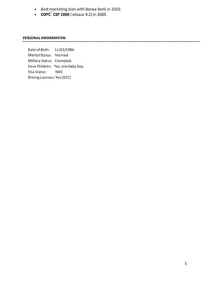 5
 Best marketing plan with Barwa Bank in 2010.
 COPC®
CSP 2000 (release 4.2) in 2009.
PERSONAL INFORMATION
Date of Birth: 11/01/1984
Marital Status: Married
Military Status: Exempted.
Have Children: Yes, one baby boy.
Visa Status: NOC
Driving Licenses: Yes (GCC)
 