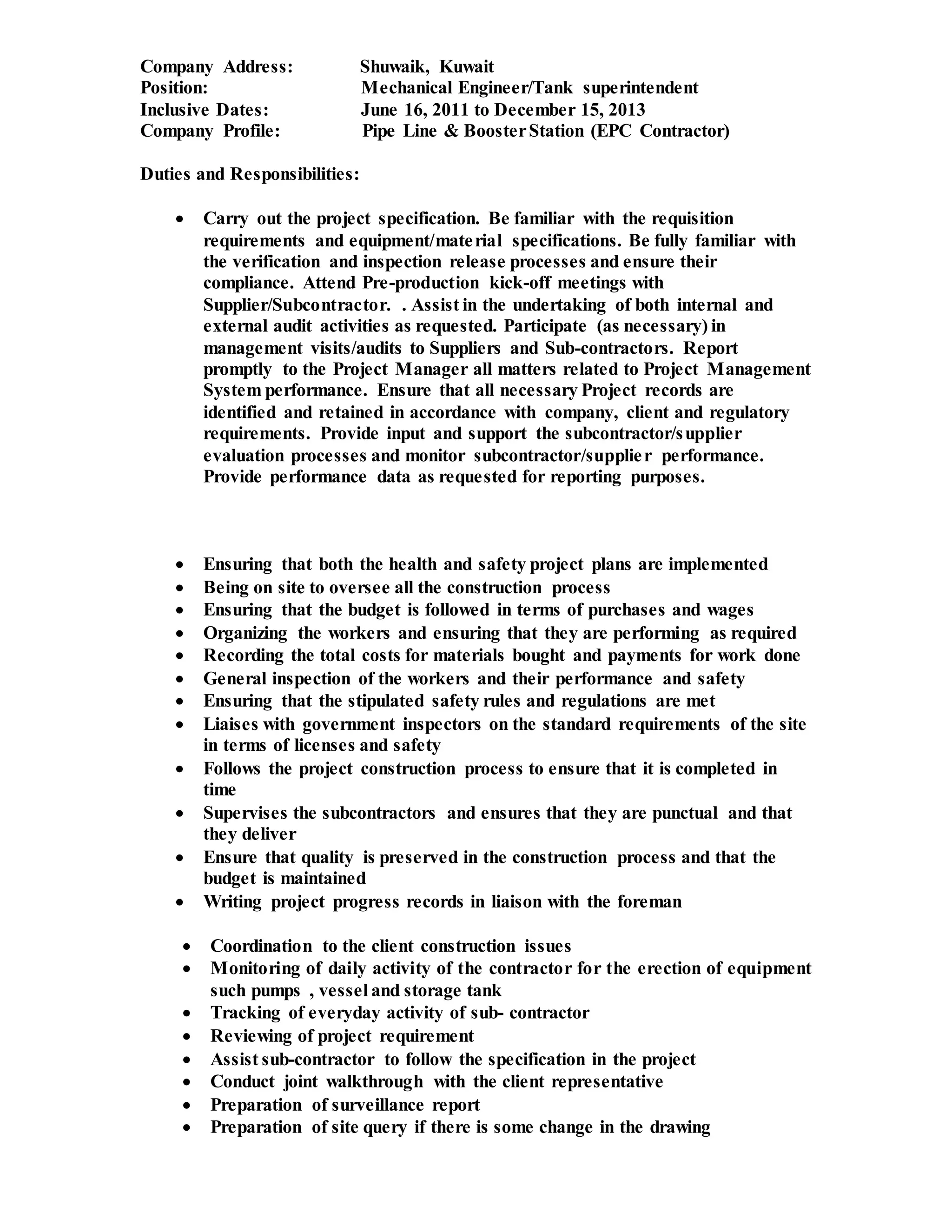 Company Address: Shuwaik, Kuwait
Position: Mechanical Engineer/Tank superintendent
Inclusive Dates: June 16, 2011 to December 15, 2013
Company Profile: Pipe Line & BoosterStation (EPC Contractor)
Duties and Responsibilities:
 Carry out the project specification. Be familiar with the requisition
requirements and equipment/material specifications. Be fully familiar with
the verification and inspection release processes and ensure their
compliance. Attend Pre-production kick-off meetings with
Supplier/Subcontractor. . Assist in the undertaking of both internal and
external audit activities as requested. Participate (as necessary) in
management visits/audits to Suppliers and Sub-contractors. Report
promptly to the Project Manager all matters related to Project Management
System performance. Ensure that all necessary Project records are
identified and retained in accordance with company, client and regulatory
requirements. Provide input and support the subcontractor/supplier
evaluation processes and monitor subcontractor/supplier performance.
Provide performance data as requested for reporting purposes.
 Ensuring that both the health and safety project plans are implemented
 Being on site to oversee all the construction process
 Ensuring that the budget is followed in terms of purchases and wages
 Organizing the workers and ensuring that they are performing as required
 Recording the total costs for materials bought and payments for work done
 General inspection of the workers and their performance and safety
 Ensuring that the stipulated safety rules and regulations are met
 Liaises with government inspectors on the standard requirements of the site
in terms of licenses and safety
 Follows the project construction process to ensure that it is completed in
time
 Supervises the subcontractors and ensures that they are punctual and that
they deliver
 Ensure that quality is preserved in the construction process and that the
budget is maintained
 Writing project progress records in liaison with the foreman
 Coordination to the client construction issues
 Monitoring of daily activity of the contractor for the erection of equipment
such pumps , vessel and storage tank
 Tracking of everyday activity of sub- contractor
 Reviewing of project requirement
 Assist sub-contractor to follow the specification in the project
 Conduct joint walkthrough with the client representative
 Preparation of surveillance report
 Preparation of site query if there is some change in the drawing
 