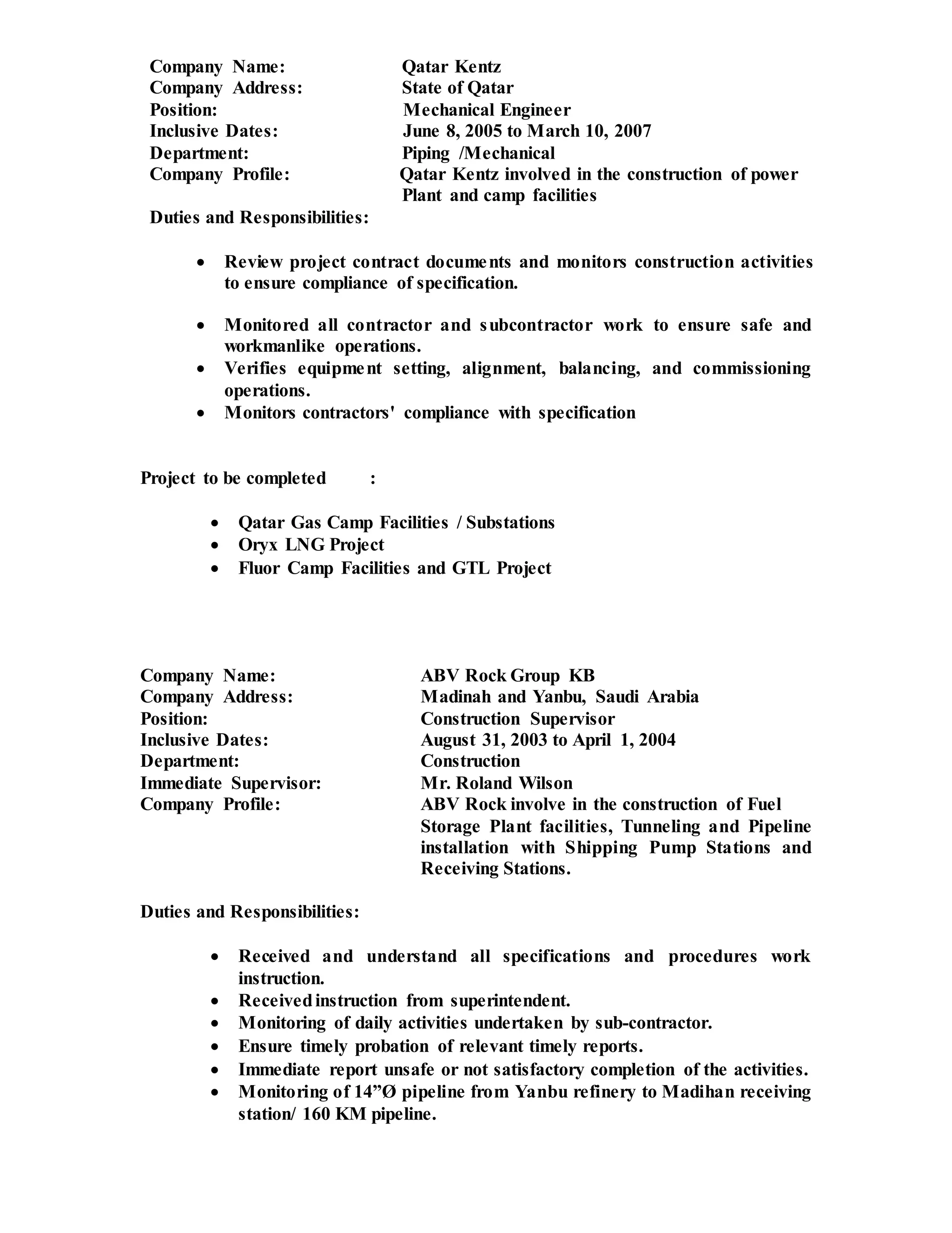 Company Name: Qatar Kentz
Company Address: State of Qatar
Position: Mechanical Engineer
Inclusive Dates: June 8, 2005 to March 10, 2007
Department: Piping /Mechanical
Company Profile: Qatar Kentz involved in the construction of power
Plant and camp facilities
Duties and Responsibilities:
 Review project contract documents and monitors construction activities
to ensure compliance of specification.
 Monitored all contractor and subcontractor work to ensure safe and
workmanlike operations.
 Verifies equipment setting, alignment, balancing, and commissioning
operations.
 Monitors contractors' compliance with specification
Project to be completed :
 Qatar Gas Camp Facilities / Substations
 Oryx LNG Project
 Fluor Camp Facilities and GTL Project
Company Name: ABV Rock Group KB
Company Address: Madinah and Yanbu, Saudi Arabia
Position: Construction Supervisor
Inclusive Dates: August 31, 2003 to April 1, 2004
Department: Construction
Immediate Supervisor: Mr. Roland Wilson
Company Profile: ABV Rock involve in the construction of Fuel
Storage Plant facilities, Tunneling and Pipeline
installation with Shipping Pump Stations and
Receiving Stations.
Duties and Responsibilities:
 Received and understand all specifications and procedures work
instruction.
 Receivedinstruction from superintendent.
 Monitoring of daily activities undertaken by sub-contractor.
 Ensure timely probation of relevant timely reports.
 Immediate report unsafe or not satisfactory completion of the activities.
 Monitoring of 14”Ø pipeline from Yanbu refinery to Madihan receiving
station/ 160 KM pipeline.
 