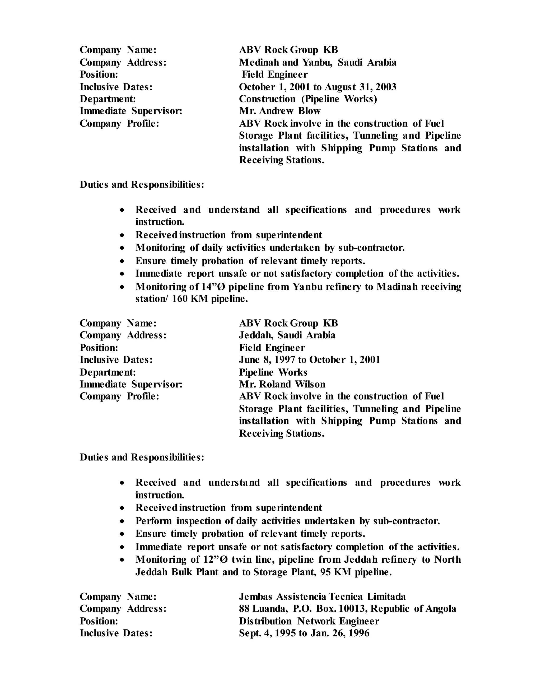Company Name: ABV Rock Group KB
Company Address: Medinah and Yanbu, Saudi Arabia
Position: Field Engineer
Inclusive Dates: October 1, 2001 to August 31, 2003
Department: Construction (Pipeline Works)
Immediate Supervisor: Mr. Andrew Blow
Company Profile: ABV Rock involve in the construction of Fuel
Storage Plant facilities, Tunneling and Pipeline
installation with Shipping Pump Stations and
Receiving Stations.
Duties and Responsibilities:
 Received and understand all specifications and procedures work
instruction.
 Receivedinstruction from superintendent
 Monitoring of daily activities undertaken by sub-contractor.
 Ensure timely probation of relevant timely reports.
 Immediate report unsafe or not satisfactory completion of the activities.
 Monitoring of 14”Ø pipeline from Yanbu refinery to Madinah receiving
station/ 160 KM pipeline.
Company Name: ABV Rock Group KB
Company Address: Jeddah, Saudi Arabia
Position: Field Engineer
Inclusive Dates: June 8, 1997 to October 1, 2001
Department: Pipeline Works
Immediate Supervisor: Mr. Roland Wilson
Company Profile: ABV Rock involve in the construction of Fuel
Storage Plant facilities, Tunneling and Pipeline
installation with Shipping Pump Stations and
Receiving Stations.
Duties and Responsibilities:
 Received and understand all specifications and procedures work
instruction.
 Receivedinstruction from superintendent
 Perform inspection of daily activities undertaken by sub-contractor.
 Ensure timely probation of relevant timely reports.
 Immediate report unsafe or not satisfactory completion of the activities.
 Monitoring of 12”Ø twin line, pipeline from Jeddah refinery to North
Jeddah Bulk Plant and to Storage Plant, 95 KM pipeline.
Company Name: Jembas Assistencia Tecnica Limitada
Company Address: 88 Luanda, P.O. Box. 10013, Republic of Angola
Position: Distribution Network Engineer
Inclusive Dates: Sept. 4, 1995 to Jan. 26, 1996
 