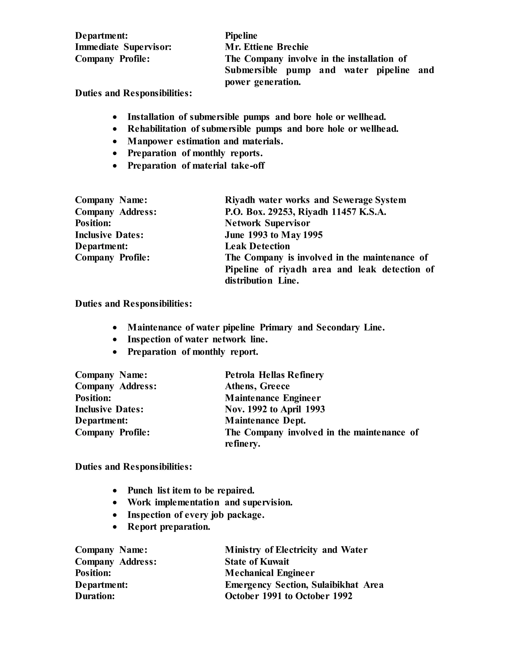 Department: Pipeline
Immediate Supervisor: Mr. Ettiene Brechie
Company Profile: The Company involve in the installation of
Submersible pump and water pipeline and
power generation.
Duties and Responsibilities:
 Installation of submersible pumps and bore hole or wellhead.
 Rehabilitation of submersible pumps and bore hole or wellhead.
 Manpower estimation and materials.
 Preparation of monthly reports.
 Preparation of material take-off
Company Name: Riyadh water works and Sewerage System
Company Address: P.O. Box. 29253, Riyadh 11457 K.S.A.
Position: Network Supervisor
Inclusive Dates: June 1993 to May 1995
Department: Leak Detection
Company Profile: The Company is involved in the maintenance of
Pipeline of riyadh area and leak detection of
distribution Line.
Duties and Responsibilities:
 Maintenance of water pipeline Primary and Secondary Line.
 Inspection of water network line.
 Preparation of monthly report.
Company Name: Petrola Hellas Refinery
Company Address: Athens, Greece
Position: Maintenance Engineer
Inclusive Dates: Nov. 1992 to April 1993
Department: Maintenance Dept.
Company Profile: The Company involved in the maintenance of
refinery.
Duties and Responsibilities:
 Punch list item to be repaired.
 Work implementation and supervision.
 Inspection of every job package.
 Report preparation.
Company Name: Ministry of Electricity and Water
Company Address: State of Kuwait
Position: Mechanical Engineer
Department: Emergency Section, Sulaibikhat Area
Duration: October 1991 to October 1992
 