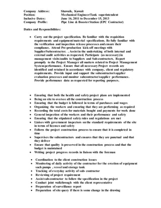 Company Address: Shuwaik, Kuwait
Position: Mechanical Engineer/Tank superintendent
Inclusive Dates: June 16, 2011 to December 15, 2013
Company Profile: Pipe Line & BoosterStation (EPC Contractor)
Duties and Responsibilities:
 Carry out the project specification. Be familiar with the requisition
requirements and equipment/material specifications. Be fully familiar with
the verification and inspection release processes and ensure their
compliance. Attend Pre-production kick-off meetings with
Supplier/Subcontractor. . Assist in the undertaking of both internal and
external audit activities as requested. Participate (as necessary) in
management visits/audits to Suppliers and Sub-contractors. Report
promptly to the Project Manager all matters related to Project Management
System performance. Ensure that all necessary Project records are
identified and retained in accordance with company, client and regulatory
requirements. Provide input and support the subcontractor/supplier
evaluation processes and monitor subcontractor/supplier performance.
Provide performance data as requested for reporting purposes.
 Ensuring that both the health and safety project plans are implemented
 Being on site to oversee all the construction process
 Ensuring that the budget is followed in terms of purchases and wages
 Organizing the workers and ensuring that they are performing as required
 Recording the total costs for materials bought and payments for work done
 General inspection of the workers and their performance and safety
 Ensuring that the stipulated safety rules and regulations are met
 Liaises with government inspectors on the standard requirements of the site
in terms of licenses and safety
 Follows the project construction process to ensure that it is completed in
time
 Supervises the subcontractors and ensures that they are punctual and that
they deliver
 Ensure that quality is preserved in the construction process and that the
budget is maintained
 Writing project progress records in liaison with the foreman
 Coordination to the client construction issues
 Monitoring of daily activity of the contractor for the erection of equipment
such pumps , vessel and storage tank
 Tracking of everyday activity of sub- contractor
 Reviewing of project requirement
 Assist sub-contractor to follow the specification in the project
 Conduct joint walkthrough with the client representative
 Preparation of surveillance report
 Preparation of site query if there is some change in the drawing
 